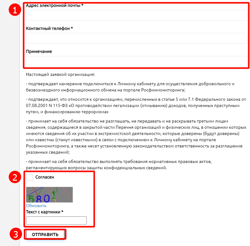 с электронн почты Контактный телефон * Примечание Настоящей заявкой организация: - подтверждает намерение подключиться к Личному кабинету для осуществления добровольного и безвозмездного информационного обмена на портале Росфинмонлторинга; - подтверждает, что относится к организациям, перечисленных в статье S или 7 М Федерального закона от 07.08.2001 N 115-03 «О противодействии легализации (отмвванию) доходов, полученных преступным путем, л финансированию терроризма» - принимает на себя обязательство не разглашать, не передавать и не раскрв.вать третьим лицам сведения, содержащиеся в закрытой части Перечня организаций и физических лиц, в отношении которых имеются сведения об их участии в экстремистской деятельности, которв.е доверенв. (будут или извести. (станут известнв.глл) в связи подключением к Личному кабинету на портале Рофинмониторлнга, а также несет установленную законодательством ответственность за разглашение сведении; - принимает на себя обязательство вв.полнятв требования нормативнв.х правовв.х актов, регламентирующих вопрос±' сведений. Согласен Обновить Текст с картинки * отпизить 