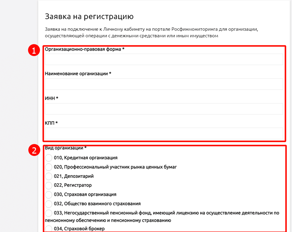 Заявка на регистрацию Заявка на подключение к Личному кабинету на портале Росфинмониторинга для организации, осуществляющеи операции с денежными средствами или иным имуществом Организационно-правовая форма * Наименование организации * ИНН кпп • ид организации 010, Кредитная организация 020, Профессиональный участник рынка ценных бумаг 021 , Депозитарий 022, Регистратор 030, Страховая организация 032, Общество взаимного страхования 033, Негосударственный пенсионный фонд, имеющий лицензию на осуществление деятельности по пенсионному обеспечению и пенсионному страхованию 034, Страховой бро 